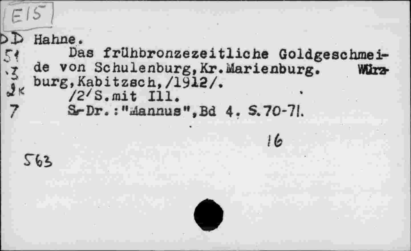 ﻿vT
Hahne.
Das frühbronzezeitliche Goldgeschmeide von Schulenburg, Kr.Marienburg. Würzburg, Kabitzsch, /1912/.
/2zS.mit Ill.
Sr-Dr. : "ulannu8'’,Bd 4. S. 70-71.
S43>